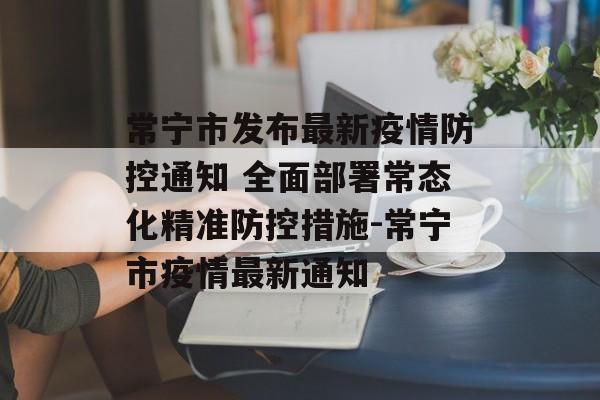 常宁市发布最新疫情防控通知 全面部署常态化精准防控措施-常宁市疫情最新通知