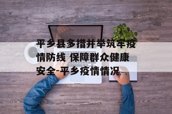 平乡县多措并举筑牢疫情防线 保障群众健康安全-平乡疫情情况