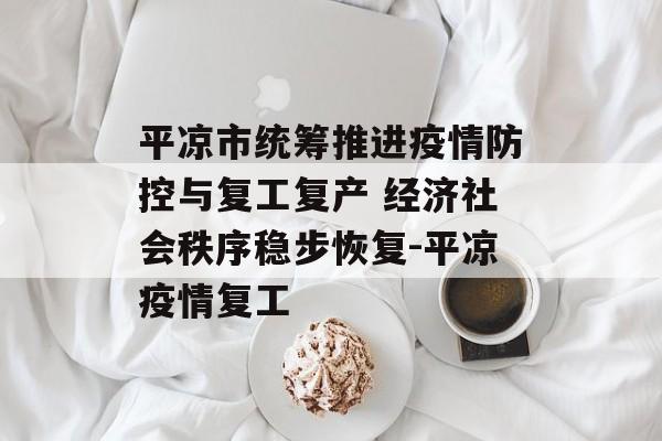平凉市统筹推进疫情防控与复工复产 经济社会秩序稳步恢复-平凉疫情复工