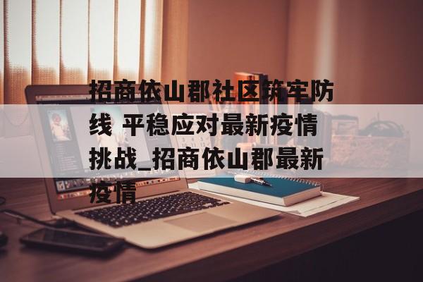 招商依山郡社区筑牢防线 平稳应对最新疫情挑战_招商依山郡最新疫情