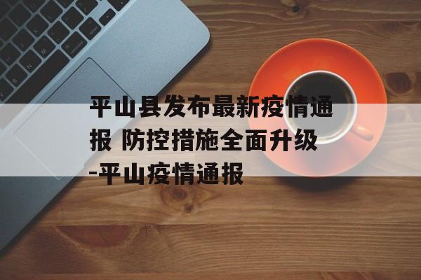 平山县发布最新疫情通报 防控措施全面升级-平山疫情通报