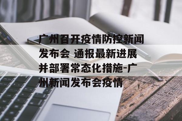 广州召开疫情防控新闻发布会 通报最新进展并部署常态化措施-广州新闻发布会疫情