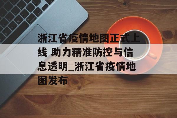 浙江省疫情地图正式上线 助力精准防控与信息透明_浙江省疫情地图发布