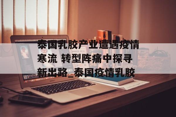 泰国乳胶产业遭遇疫情寒流 转型阵痛中探寻新出路_泰国疫情乳胶