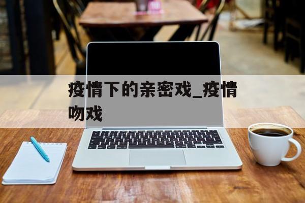疫情下的亲密戏_疫情吻戏