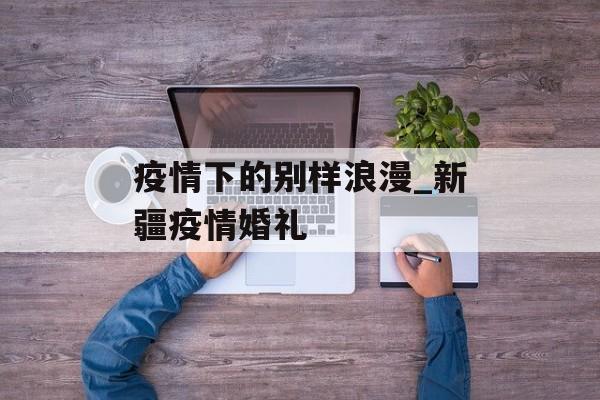 疫情下的别样浪漫_新疆疫情婚礼