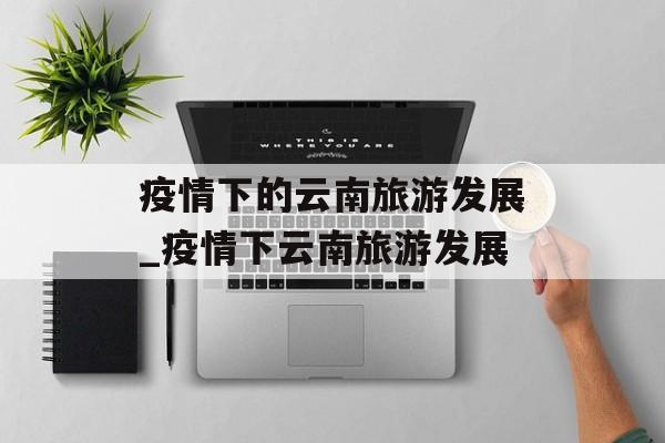 疫情下的云南旅游发展_疫情下云南旅游发展