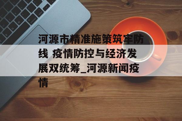 河源市精准施策筑牢防线 疫情防控与经济发展双统筹_河源新闻疫情