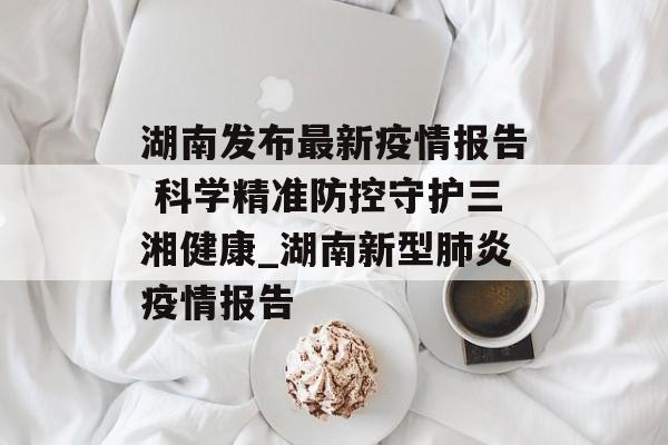 湖南发布最新疫情报告 科学精准防控守护三湘健康_湖南新型肺炎疫情报告