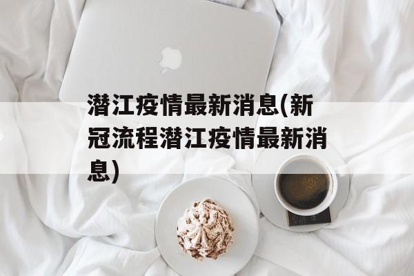 潜江疫情最新消息(新冠流程潜江疫情最新消息)