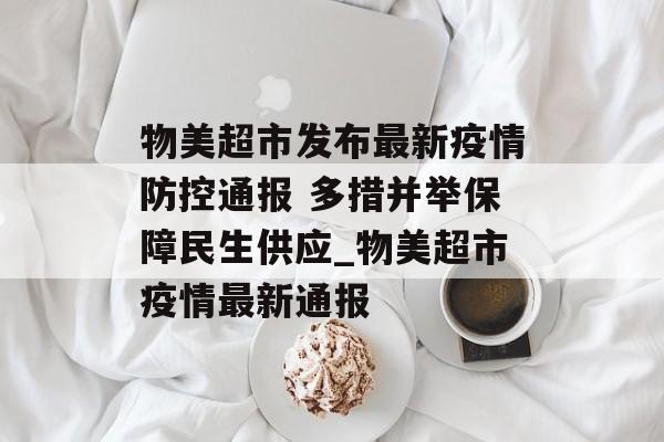 物美超市发布最新疫情防控通报 多措并举保障民生供应_物美超市疫情最新通报