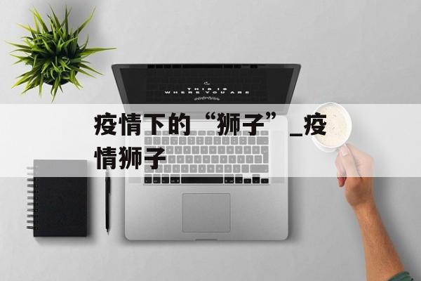 疫情下的“狮子”_疫情狮子