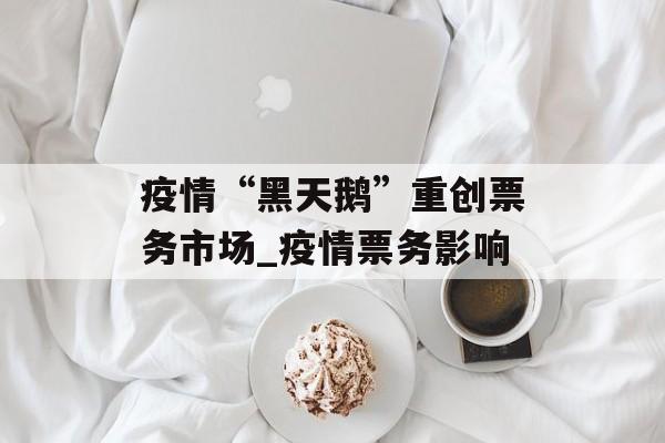 疫情“黑天鹅”重创票务市场_疫情票务影响