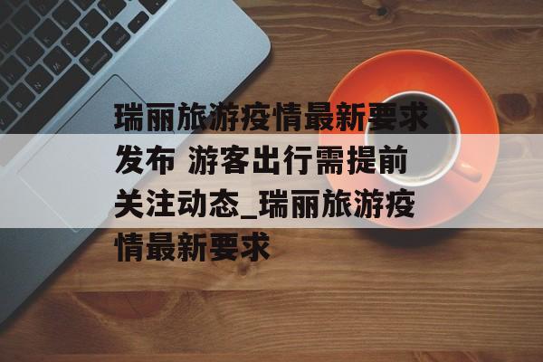 瑞丽旅游疫情最新要求发布 游客出行需提前关注动态_瑞丽旅游疫情最新要求