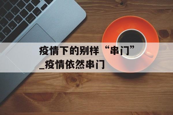 疫情下的别样“串门”_疫情依然串门