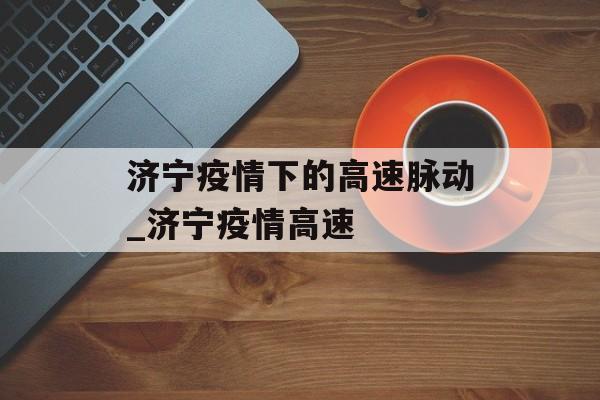 济宁疫情下的高速脉动_济宁疫情高速