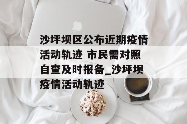 沙坪坝区公布近期疫情活动轨迹 市民需对照自查及时报备_沙坪坝疫情活动轨迹