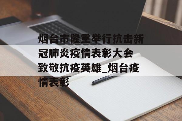 烟台市隆重举行抗击新冠肺炎疫情表彰大会 致敬抗疫英雄_烟台疫情表彰