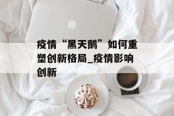 疫情“黑天鹅”如何重塑创新格局_疫情影响创新