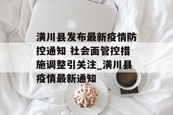潢川县发布最新疫情防控通知 社会面管控措施调整引关注_潢川县疫情最新通知
