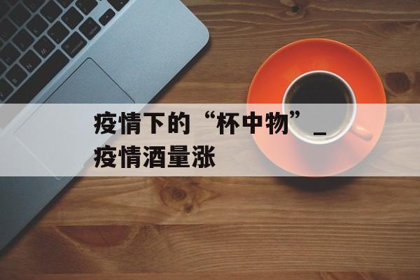 疫情下的“杯中物”_疫情酒量涨