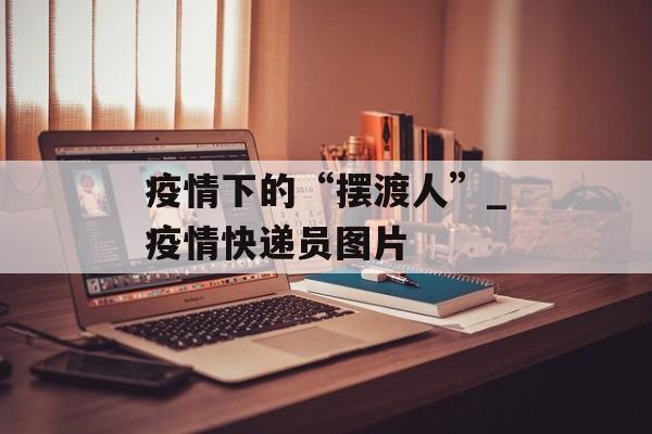 疫情下的“摆渡人”_疫情快递员图片