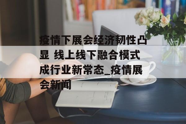 疫情下展会经济韧性凸显 线上线下融合模式成行业新常态_疫情展会新闻