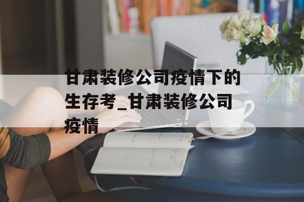 甘肃装修公司疫情下的生存考_甘肃装修公司疫情