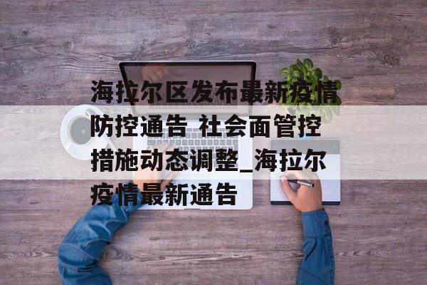 海拉尔区发布最新疫情防控通告 社会面管控措施动态调整_海拉尔疫情最新通告
