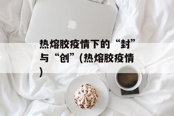热熔胶疫情下的“封”与“创”(热熔胶疫情)