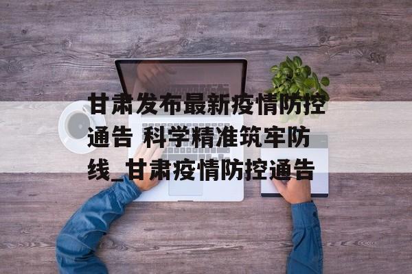 甘肃发布最新疫情防控通告 科学精准筑牢防线_甘肃疫情防控通告