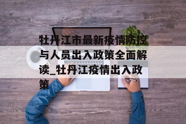 牡丹江市最新疫情防控与人员出入政策全面解读_牡丹江疫情出入政策