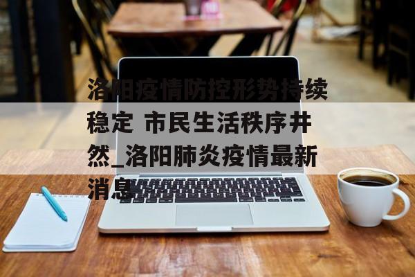 洛阳疫情防控形势持续稳定 市民生活秩序井然_洛阳肺炎疫情最新消息