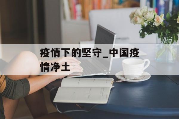 疫情下的坚守_中国疫情净土