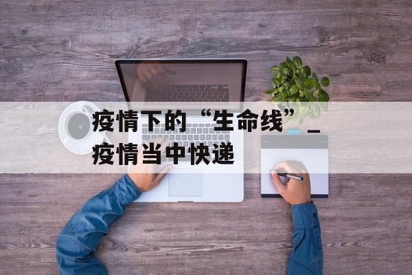 疫情下的“生命线”_疫情当中快递