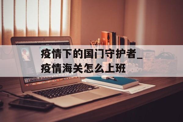 疫情下的国门守护者_疫情海关怎么上班