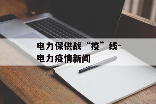 电力保供战“疫”线-电力疫情新闻