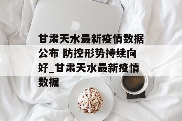 甘肃天水最新疫情数据公布 防控形势持续向好_甘肃天水最新疫情数据