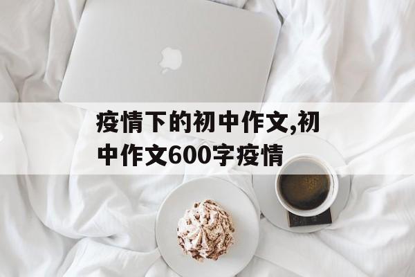 疫情下的初中作文,初中作文600字疫情