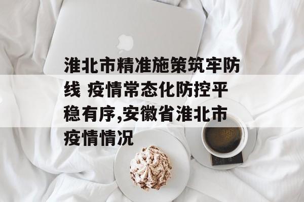 淮北市精准施策筑牢防线 疫情常态化防控平稳有序,安徽省淮北市疫情情况