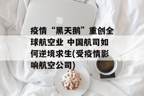 疫情“黑天鹅”重创全球航空业 中国航司如何逆境求生(受疫情影响航空公司)