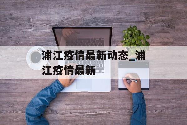 浦江疫情最新动态_浦江疫情最新