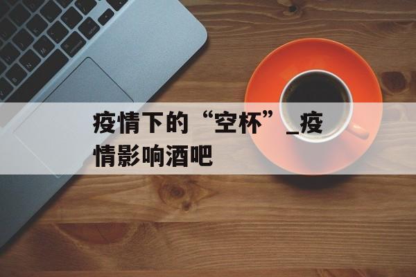 疫情下的“空杯”_疫情影响酒吧