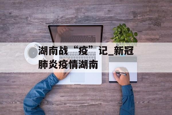 湖南战“疫”记_新冠肺炎疫情湖南