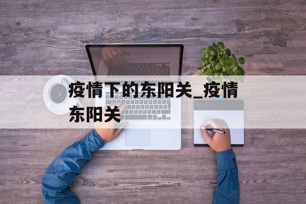 疫情下的东阳关_疫情东阳关