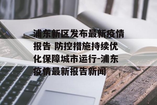 浦东新区发布最新疫情报告 防控措施持续优化保障城市运行-浦东疫情最新报告新闻