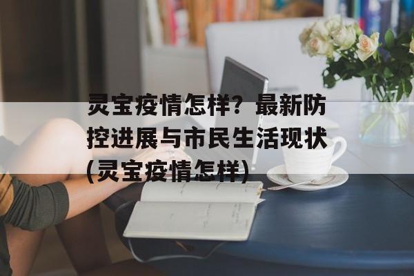灵宝疫情怎样？最新防控进展与市民生活现状(灵宝疫情怎样)