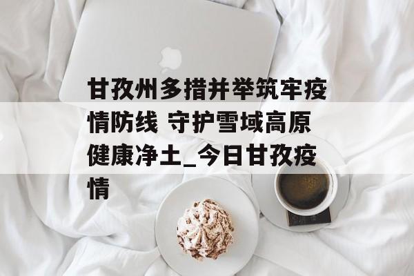 甘孜州多措并举筑牢疫情防线 守护雪域高原健康净土_今日甘孜疫情