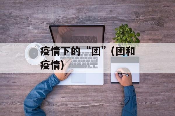 疫情下的“团”(团和疫情)