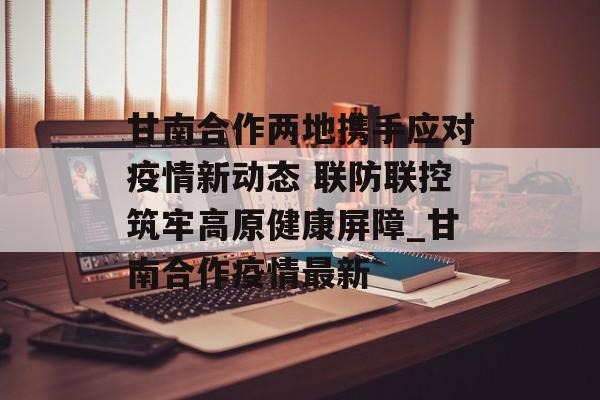 甘南合作两地携手应对疫情新动态 联防联控筑牢高原健康屏障_甘南合作疫情最新